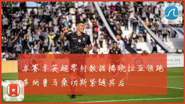 本赛季英超零封数据揭晓拉亚领跑多纳鲁马桑切斯紧随其后