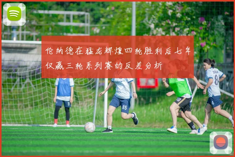 伦纳德在猛龙辉煌四轮胜利后七年仅赢三轮系列赛的反差分析
