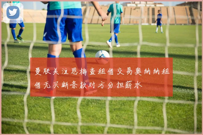 曼联关注恩梅查租借交易奥纳纳租借无买断条款对方分担薪水