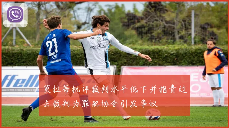 莫拉蒂批评裁判水平低下并指责过去裁判为罪犯协会引发争议