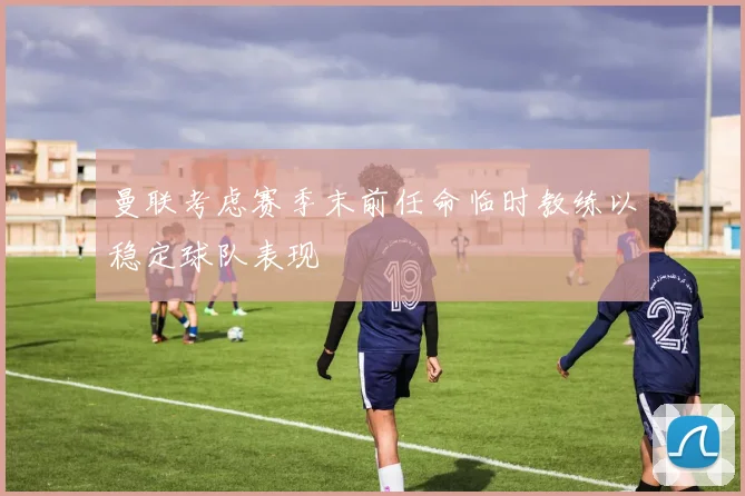 曼联考虑赛季末前任命临时教练以稳定球队表现