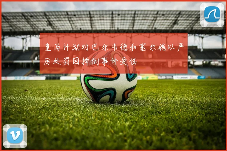 皇马计划对巴尔韦德和塞尔施以严厉处罚因摔倒事件受伤