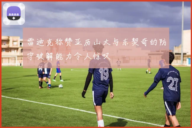 雷迪克称赞亚历山大与东契奇的防守破解能力令人惊叹