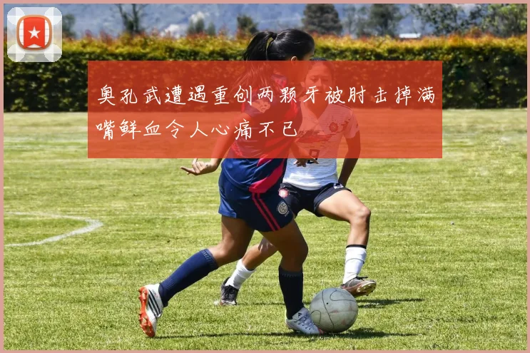 奥孔武遭遇重创两颗牙被肘击掉满嘴鲜血令人心痛不已