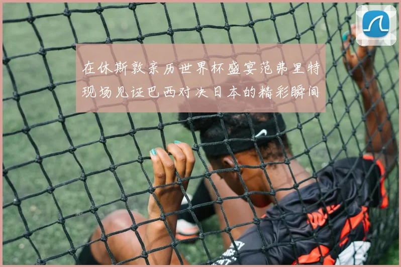 在休斯敦亲历世界杯盛宴范弗里特现场见证巴西对决日本的精彩瞬间