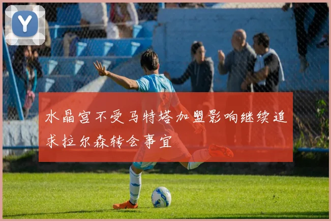 水晶宫不受马特塔加盟影响继续追求拉尔森转会事宜
