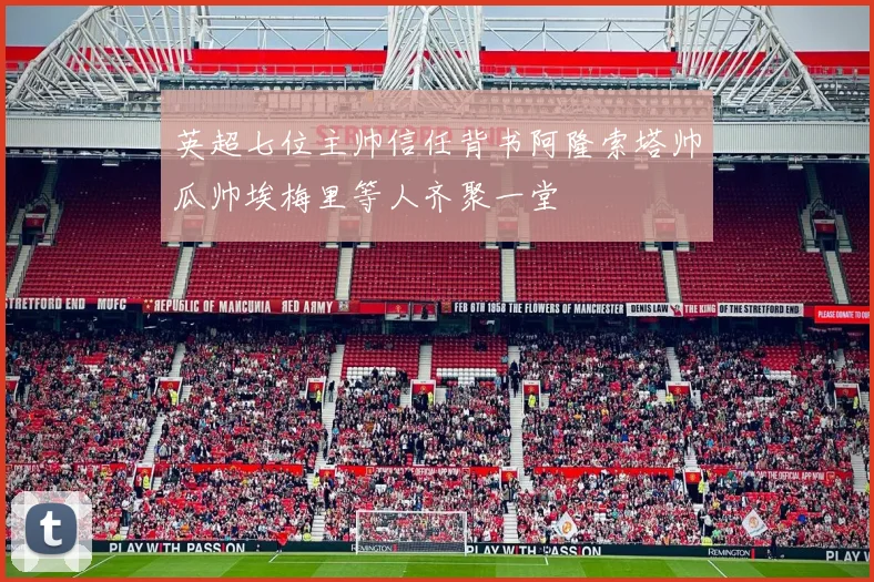 英超七位主帅信任背书阿隆索塔帅瓜帅埃梅里等人齐聚一堂