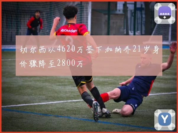 切尔西以4620万签下加纳乔21岁身价骤降至2800万
