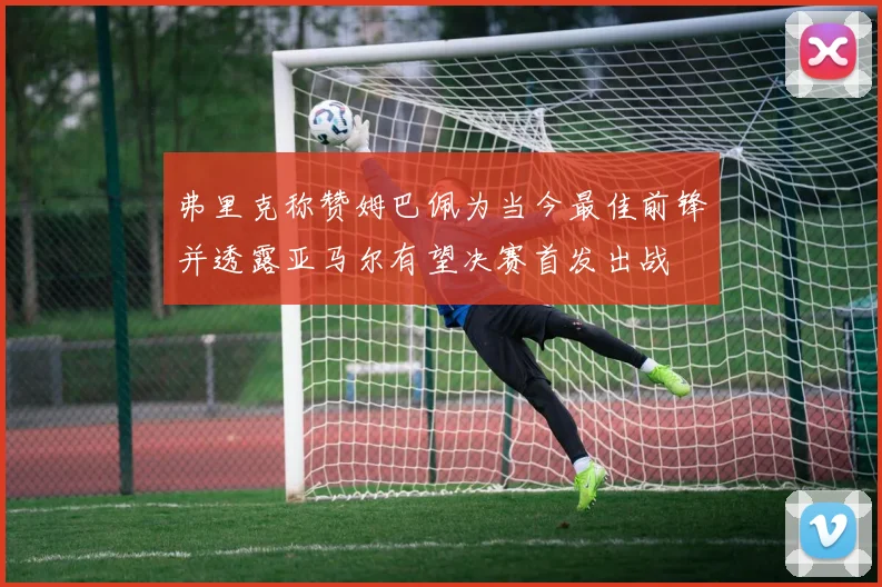 弗里克称赞姆巴佩为当今最佳前锋并透露亚马尔有望决赛首发出战