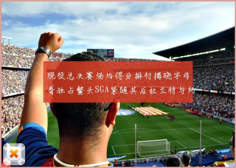 现役总决赛场均得分排行揭晓字母哥独占鳌头SGA紧随其后杜兰特与约基奇争夺第三