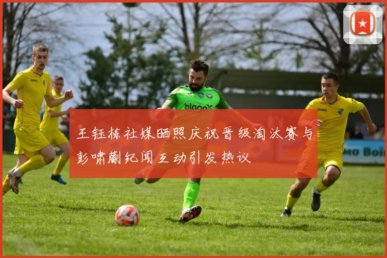 王钰栋社媒晒照庆祝晋级淘汰赛与彭啸蒯纪闻互动引发热议