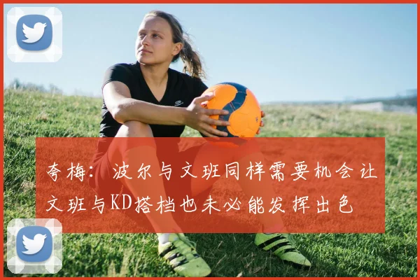 夸梅：波尔与文班同样需要机会让文班与KD搭档也未必能发挥出色