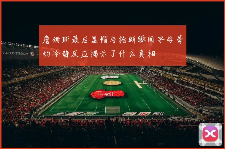 詹姆斯最后盖帽与抢断瞬间字母哥的冷静反应揭示了什么真相